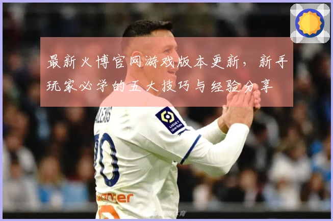 最新火博官网游戏版本更新，新手玩家必学的五大技巧与经验分享