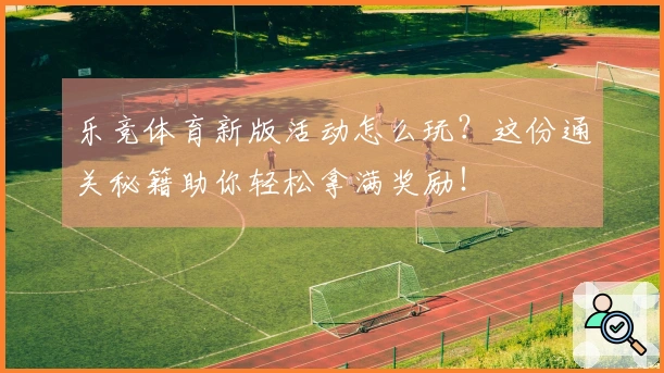 乐竞体育新版活动怎么玩？这份通关秘籍助你轻松拿满奖励！