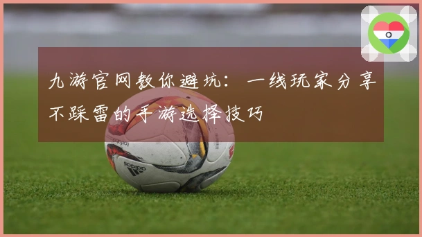九游官网教你避坑：一线玩家分享不踩雷的手游选择技巧