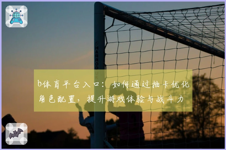 b体育平台入口：如何通过抽卡优化角色配置，提升游戏体验与战斗力