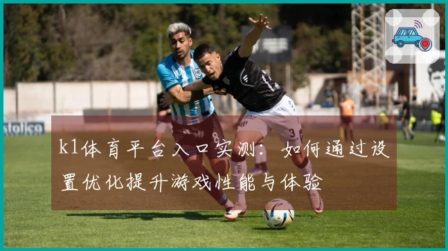 k1体育平台入口实测：如何通过设置优化提升游戏性能与体验