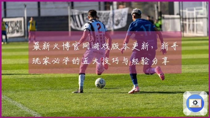 最新火博官网游戏版本更新，新手玩家必学的五大技巧与经验分享